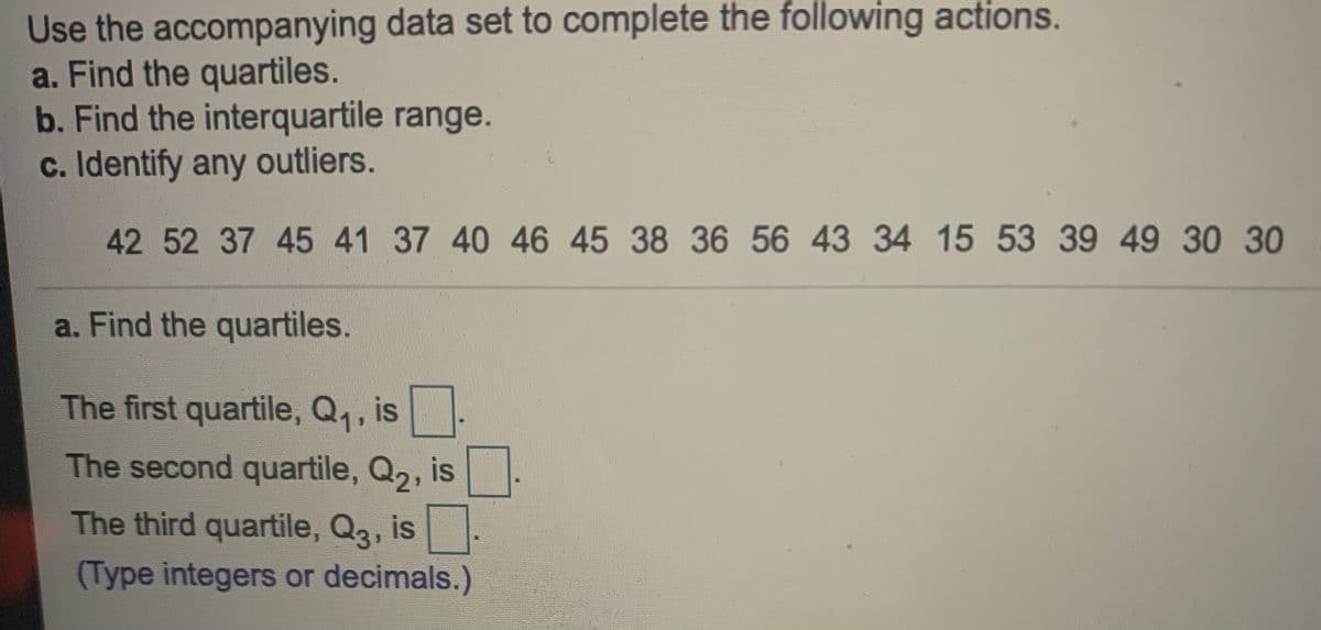 Use the accompanying data set to complete the following actions.
a. Find the quartiles.
b. Find the interquartile range.
c. Identify any outliers.
42 52 37 45 41 37 40 46 45 38 36 56 43 34 15 53 39 49 30 30
a. Find the quartiles.
The first quartile, Q,, is.
The second quartile, Q2, is.
The third quartile, Q3, is.
(Type integers or decimals.)
