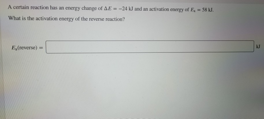 A certain reaction has an energy change of AE = -24 kJ and an activation energy of Ea = 58 kJ.
%3D
What is the activation energy of the reverse reaction?
E (reverse) =
kJ
