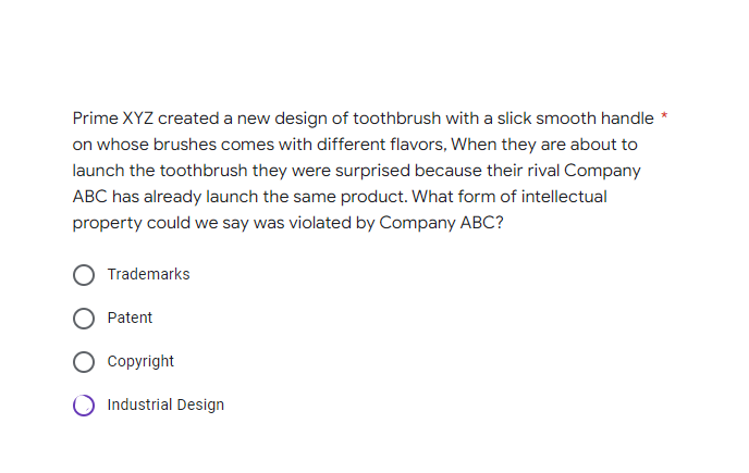 Prime XYZ created a new design of toothbrush with a slick smooth handle *
on whose brushes comes with different flavors, When they are about to
launch the toothbrush they were surprised because their rival Company
ABC has already launch the same product. What form of intellectual
property could we say was violated by Company ABC?
Trademarks
Patent
Copyright
O Industrial Design
