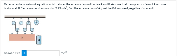 Determine the constraint equation which relates the accelerations of bodies A and B. Assume that the upper surface of A remains
horizontal. If B accelerates downward at 3.29 m/s?, find the acceleration of A (positive if downward, negative if upward).
B
Answer: aA =
m/s?
