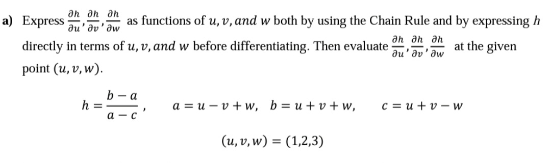 an ah an
а) Express
as functions of u, v, and w both by using the Chain Rule and by expressing h
au' əv'əw
an an an
directly in terms of u, v, and w before differentiating. Then evaluate
at the given
ди' ду' дw
point (u, v, w).
b - a
h =
a = u – v + w, b= u+ v + w,
c = u + v - w
а — с
(u, v, w) = (1,2,3)
%3D
