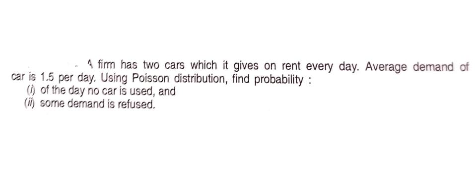 4 firm has two cars which it gives on rent every day. Average demand of
car is 1.5 per day. Using Poisson distribution, find probability :
() of the day no car is used, and
(ii) some dermand is refused.
