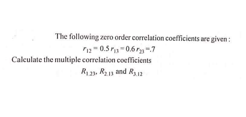 The following zero order correlation coefficients are given :
r12 = 0.5 r13 = 0.6 r23 =.7
%3D
Calculate the multiple correlation coefficients
R1,23, R2.13 and R3.12
