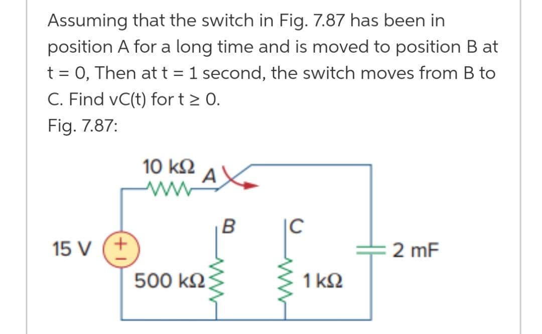 Assuming that the switch in Fig. 7.87 has been in
position A for a long time and is moved to position B at
t = 0, Then att = 1 second, the switch moves from B to
C. Find vC(t) for t > 0.
Fig. 7.87:
10 k2
A
B
|C
15 V
2 mF
500 k2
1 k2
