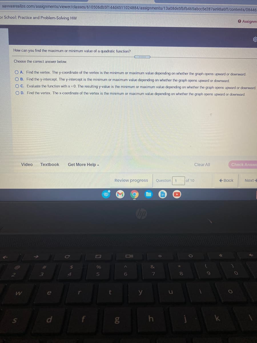 savvasrealize.com/assignments/viewer/classes/610506db5f144d4511024884/assignments/13a08de5fbfb465abcc5e287ae98a6ff/contents/08446:
or School: Practice and Problem-Solving HW
O Assignm
How can you find the maximum or minimum value of a quadratic function?
Choose the correct answer below.
O A. Find the vertex, The y-coordinate of the vertex is the minimum or maximum value depending on whether the graph opens upward or downward.
O B. Find the y-intercept. The y-intercept is the minimum or maximum value depending on whether the graph opens upward or downward.
O C. Evaluate the function with x =0. The resulting y-value is the minimum or maximum value depending on whether the graph opens upward or downward.
O D. Find the vertex. The x-coordinate of the vertex is the minimum or maximum value depending on whether the graph opens upward or downward.
Video
Textbook
Get More Help-
Clear All
Check Answe
Review progress
Question 1
of 10
+ Back
Next
DII
@
%23
%24
3.
5
6
7
e
y
u
