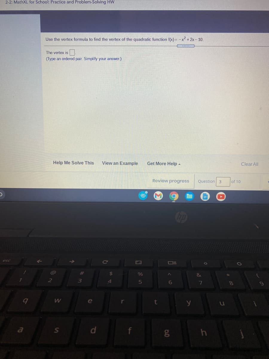 2-2: MathXL for School: Practice and Problem-Solving HW
Use the vertex formula to find the vertex of the quadratic function f(x) = -x2 + 2x - 10.
The vertex is
(Type an ordered pair. Simplify your answer.)
Help Me Solve This
View an Example
Get More Help -
Clear All
Review progress
Question 3
of 10
%24
%
&
6
7
8.
e
a
dl
Ss
