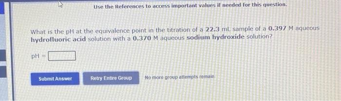 What is the pH at the equivalence point in the titration of a 22.3 mL sample of a 0.397 M aqueous
hydrofluoric acid solution with a 0.370 M aqueous sodium hydroxide solution?
PH
Use the References to access important values if needed for this question.
Submit Answer
Retry Entire Group
No more group attempts remain