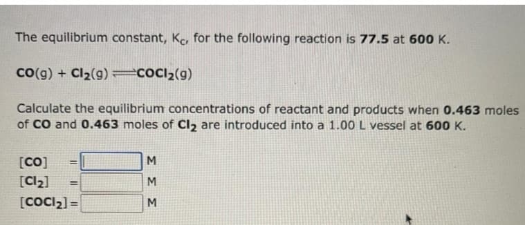 The equilibrium constant, Kc, for the following reaction is 77.5 at 600 K.
CO(g) + Cl₂(g)=COCI₂(g)
Calculate the equilibrium concentrations of reactant and products when 0.463 moles
of CO and 0.463 moles of Cl₂ are introduced into a 1.00 L vessel at 600 K.
[CO]
[Cl₂] =
[COCI₂] =
ΣΣΣ