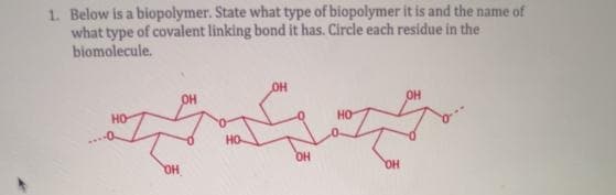 1. Below is a biopolymer. State what type of biopolymer it is and the name of
what type of covalent linking bond it has. Circle each residue in the
biomolecule.
OH
OH
OH
OH
OH