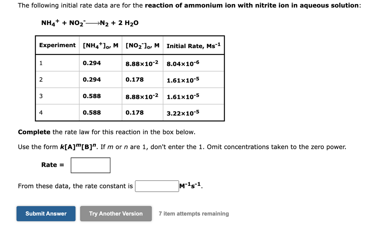 The following initial rate data are for the reaction of ammonium ion with nitrite ion in aqueous solution:
NH4+ + NO₂-N2 + 2 H₂O
Experiment [NH4+]o, M [NO₂ ]o, M
1
2
3
4
Rate =
0.294
0.294
Submit Answer
0.588
0.588
8.88×10-2
0.178
8.88×10-2
0.178
From these data, the rate constant is
Initial Rate, Ms-1
8.04x10-6
1.61x10-5
Complete the rate law for this reaction in the box below.
Use the form k[A]”[B]". If m or n are 1, don't enter the 1. Omit concentrations taken to the zero power.
1.61x10-5
3.22x10-5
M-¹S-1.
Try Another Version 7 item attempts remaining