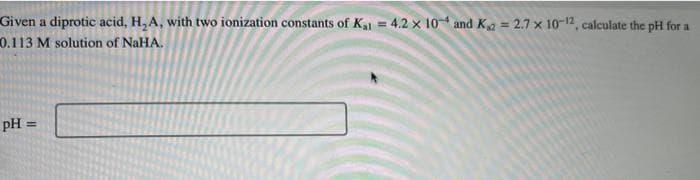 Given a diprotic acid, H₂A, with two ionization constants of K₁1 = 4.2 x 104 and K₁2=2.7 x 10-12, calculate the pH for a
0.113 M solution of NaHA.
pH =