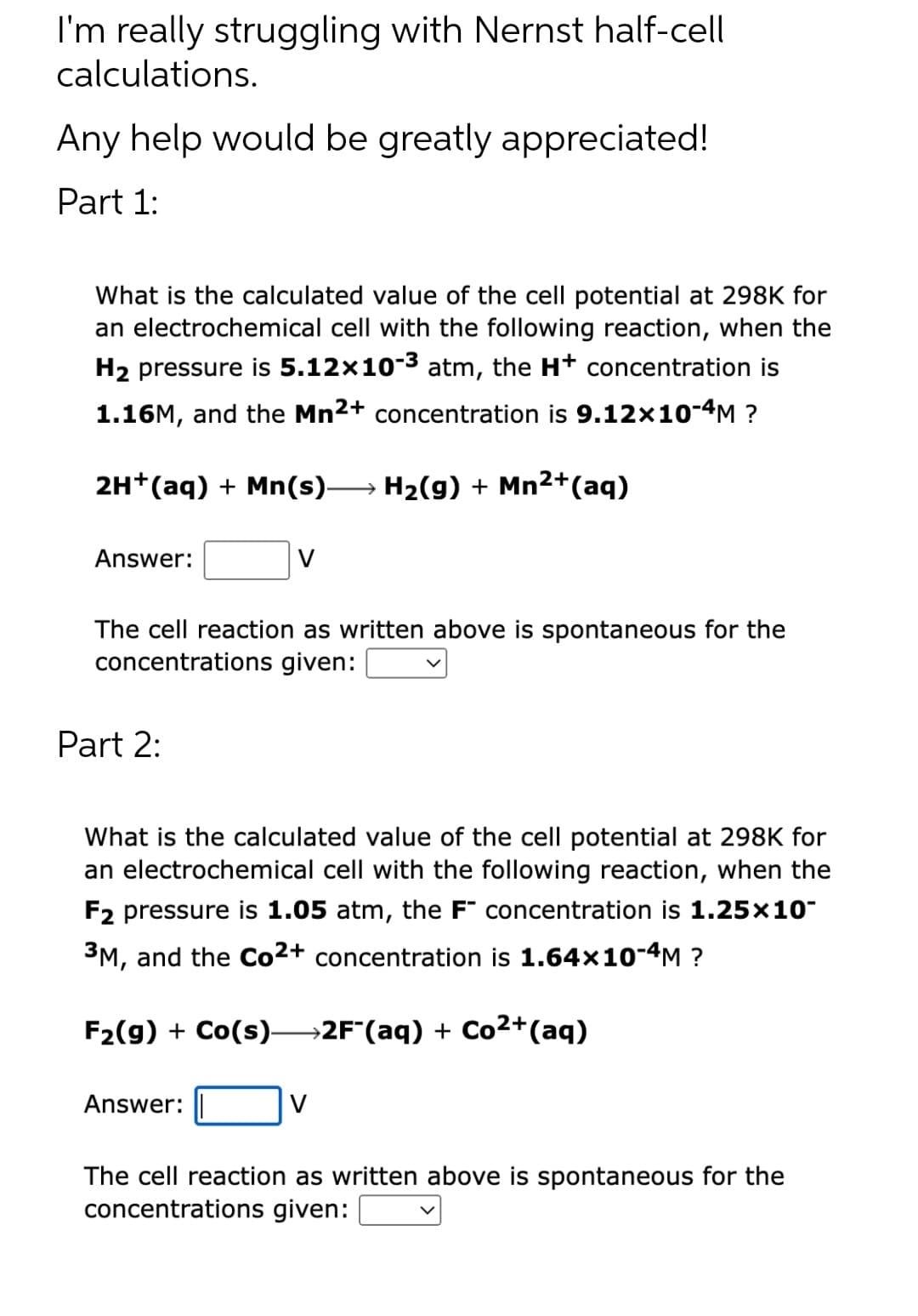 I'm really struggling with Nernst half-cell
calculations.
Any help would be greatly appreciated!
Part 1:
What is the calculated value of the cell potential at 298K for
an electrochemical cell with the following reaction, when the
H₂ pressure is 5.12×10-³ atm, the H+ concentration is
1.16M, and the Mn2+ concentration is 9.12×10-4M ?
2H+ (aq) + Mn(s)→→→→→ H₂(g) + Mn²+(aq)
Answer:
The cell reaction as written above is spontaneous for the
concentrations given:
Part 2:
V
What is the calculated value of the cell potential at 298K for
an electrochemical cell with the following reaction, when the
F2 pressure is 1.05 atm, the F concentration is 1.25x10-
3M, and the Co2+ concentration is 1.64x10-4M ?
F₂(g) + Co(s)—2F¯(aq) + Co²+ (aq)
Answer:
The cell reaction as written above is spontaneous for the
concentrations given:
