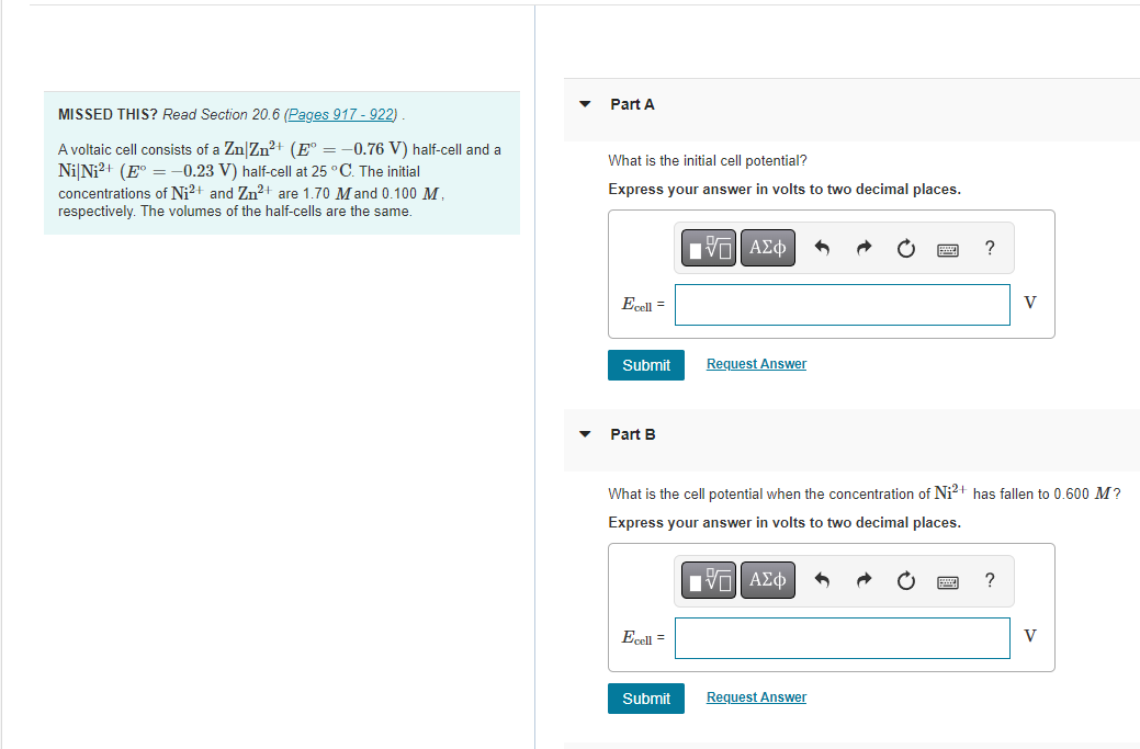 MISSED THIS? Read Section 20.6 (Pages 917-922)
A voltaic cell consists of a Zn|Zn²+ (E° = -0.76 V) half-cell and a
Ni Ni²+ (E° = -0.23 V) half-cell at 25 °C. The initial
concentrations of Ni²+ and Zn²+ are 1.70 M and 0.100 M.
respectively. The volumes of the half-cells are the same.
Part A
What is the initial cell potential?
Express your answer in volts to two decimal places.
Ecell =
Submit
Part B
Ecell =
ΠΑΠ ΑΣΦ
Submit
Request Answer
What is the cell potential when the concentration of Ni²+ has fallen to 0.600 M?
Express your answer in volts to two decimal places.
ΓΙ ΑΣΦ
?
Request Answer
V
?
V