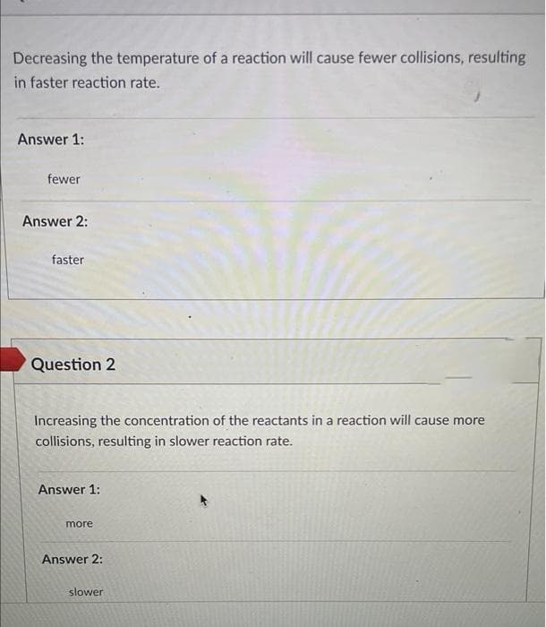 Decreasing the temperature of a reaction will cause fewer collisions, resulting
in faster reaction rate.
Answer 1:
fewer
Answer 2:
faster
Question 2
Increasing the concentration of the reactants in a reaction will cause more
collisions, resulting in slower reaction rate.
Answer 1:
more
Answer 2:
slower