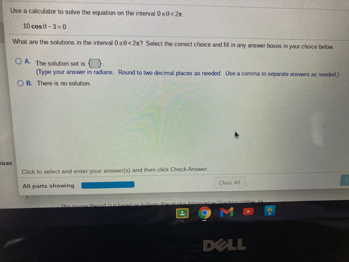 Use a calculator to solve the equation on the interval 0s0<2x.
10 cos0-3=0
What are the solutions in the interval 0<0<2x? Select the correct choice and fill in any answer boxes in your choice below.
OA. The solution set is
s .
(Type your answer in radians. Round to two decimal places as needed. Use a comma to separate answers as needed.)
O B. There is no solution.
vices
Click to select and enter your answer(s) and then click Check Answer.
Clear All
All parts showing
This couscPorio 1) is basod on Sullven: Proclculus Enhancod wLGreobing tilitios 6
DELL
