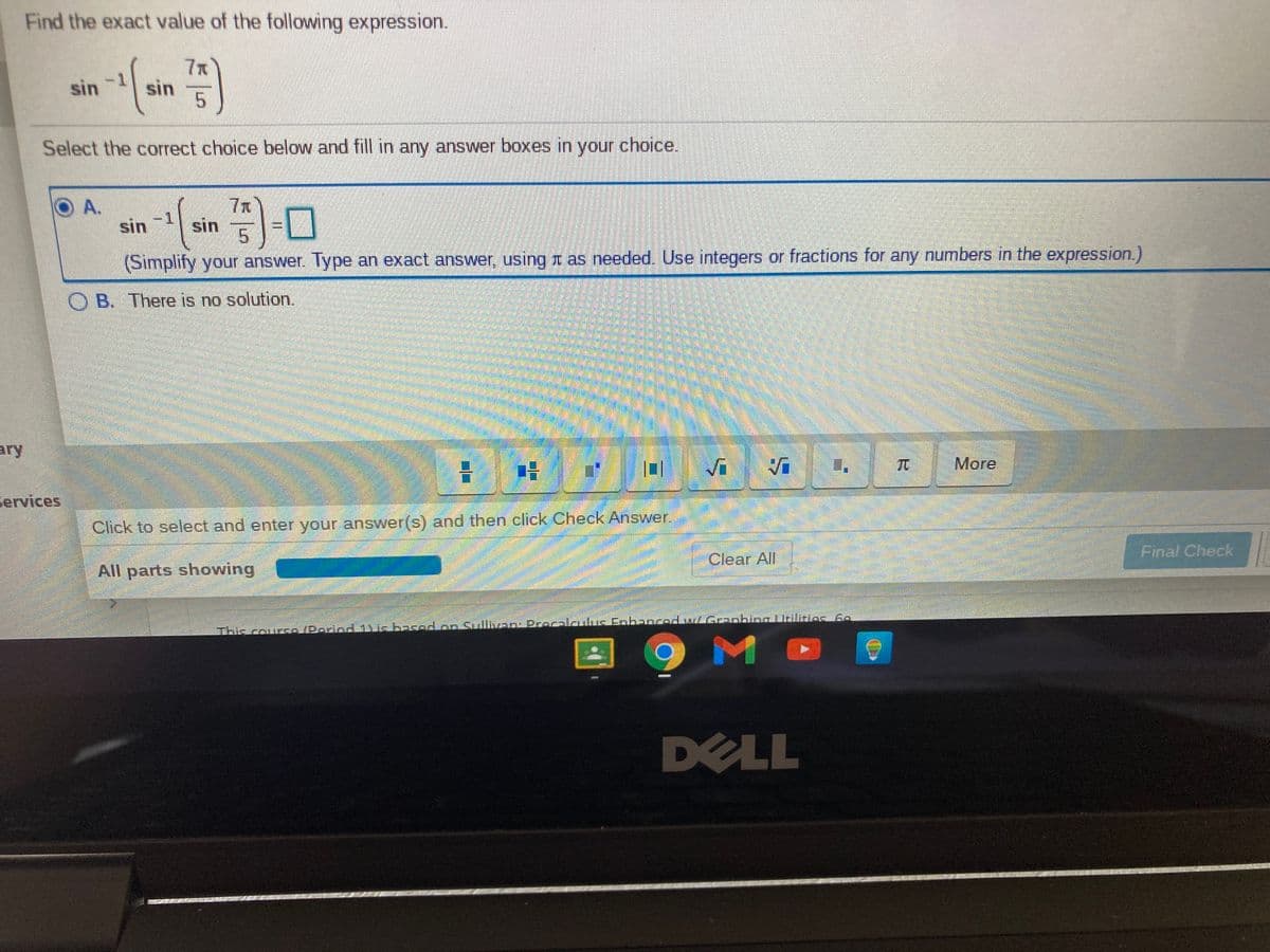 Find the exact value of the following expression.
7x
-1
sin
sin
Select the correct choice below and fill in any answer boxes in your choice.
O A.
7x
sin sin -0
5
(Simplify your answer. Type an exact answer, using I as needed. Use integers or fractions for any numbers in the expression.)
B. There is no solution.
ary
Vi
TC
More
services
Click to select and enter your answer(s) and then click Check Answer
Final Check
Clear All
All parts showing
This couro(Poriod 1icbasodoo SullvEDPrecalaulus Eobanced wGanbina Liilinies 6o
DELL
