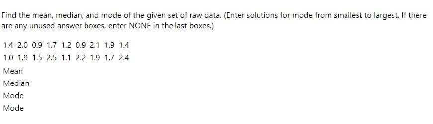 Find the mean, median, and mode of the given set of raw data. (Enter solutions for mode from smallest to largest. If there
are any unused answer boxes, enter NONE in the last boxes.)
1.4 2.0 0.9 1.7 1.2 0.9 2.1 1.9 1.4
1.0 1.9 1.5 2.5 1.1 2.2 1.9 1.7 2.4
Mean
Median
Mode
Mode