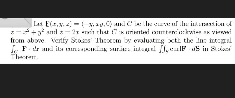 Let F(x, y, z) = (-y, xy, 0) and C be the curve of the intersection of
z = x² + y² and z = 2x such that C is oriented counterclockwise as viewed
from above. Verify Stokes' Theorem by evaluating both the line integral
So F. dr and its corresponding surface integral ff curlF. dS in Stokes'
Theorem.