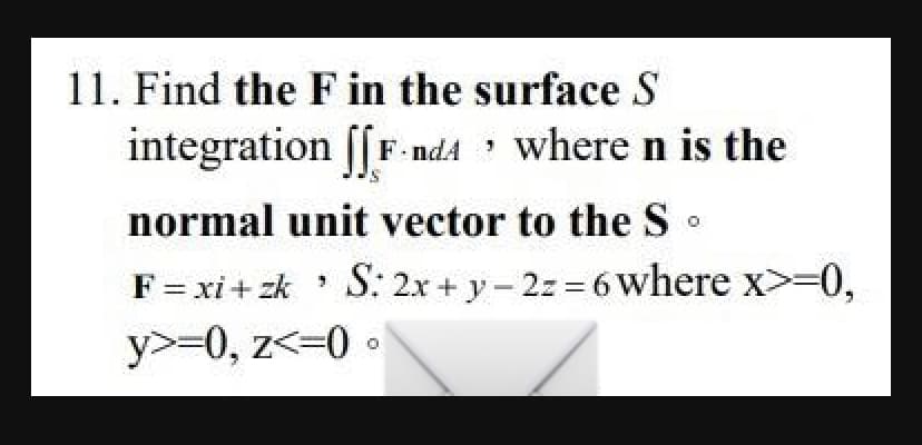 11. Find the F in the surface S
integration [[F-nd4
F-nd where n is the
normal unit vector to the So
F = xi+zk S: 2x + y-2z=6 where x>=0,
¹
y>=0, z<=0.
