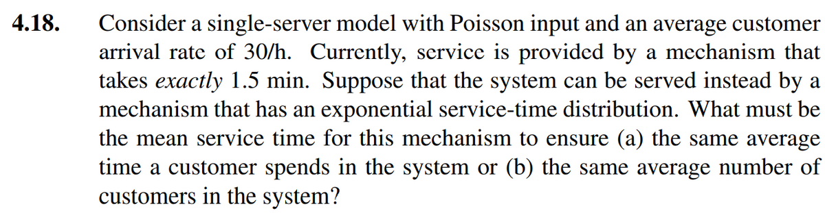 4.18.
Consider a single-server model with Poisson input and an average customer
arrival rate of 30/h. Currently, service is provided by a mechanism that
takes exactly 1.5 min. Suppose that the system can be served instead by a
mechanism that has an exponential service-time distribution. What must be
the mean service time for this mechanism to ensure (a) the same average
time a customer spends in the system or (b) the same average number of
customers in the system?