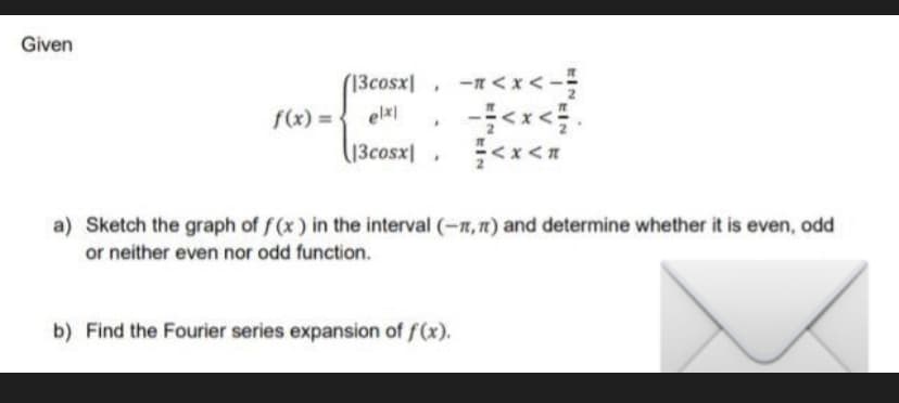 Given
(13cosx -1<x<--
.
f(x) =
elx|
|3cosx
<x<R
a) Sketch the graph of f(x) in the interval (-1,) and determine whether it is even, odd
or neither even nor odd function.
b) Find the Fourier series expansion of f(x).