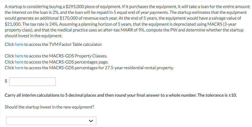 A startup is considering buying a $295,000 piece of equipment. If it purchases the equipment, it will take a loan for the entire amount;
the interest on the loan is 2%, and the loan will be repaid in 5 equal end of year payments. The startup estimates that the equipment
would generate an additional $170,000 of revenue each year. At the end of 5 years, the equipment would have a salvage value of
$21,000. The tax rate is 24%. Assuming a planning horizon of 5 years, that the equipment is depreciated using MACRS (3-year
property class), and that the medical practice uses an after-tax MARR of 9%, compute the PW and determine whether the startup
should invest in the equipment.
Click here to access the TVM Factor Table calculator.
Click here to access the MACRS-GDS Property Classes.
Click here to access the MACRS-GDS percentages page.
Click here to access the MACRS-GDS percentages for 27.5-year residential rental property.
$
Carry all interim calculations to 5 decimal places and then round your final answer to a whole number. The tolerance is ±10.
Should the startup invest in the new equipment?