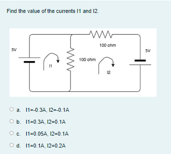 Find the value of the currents I1 and 12.
100 ohm
5V
5V
100 ohm
12
O a. 1=-0.3A, 12=-0.1A
O b. 11=0.3A, 12=0.1A
Oc. 11=0.05A, 12=0.1A
O d. 11=0.1A, 12=0.2A
