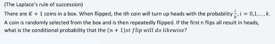 (The Laplace's rule of succession)
There are K+1 coins in a box. When flipped, the ith coin will turn up heads with the probability, i = 0,1,.., k.
A coin is randomly selected from the box and is then repeatedly flipped. If the first n flips all result in heads,
what is the conditional probability that the (n + 1)st flip will do likewise?
