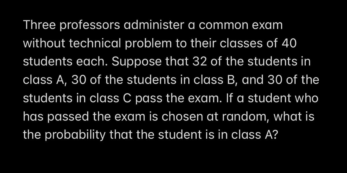 Three professors administer a common exam
without technical problem to their classes of 40
students each. Suppose that 32 of the students in
class A, 30 of the students in class B, and 30 of the
students in class C pass the exam. If a student who
has passed the exam is chosen at random, what is
the probability that the student is in class A?
