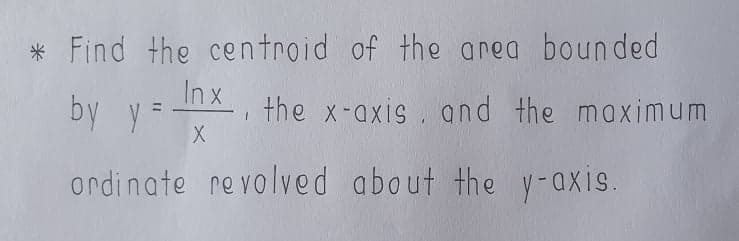 * Find the centroid of the area bounded
by y =
In x
, the x-axis . and the maximum
ordinate revolved about the y-axis.
