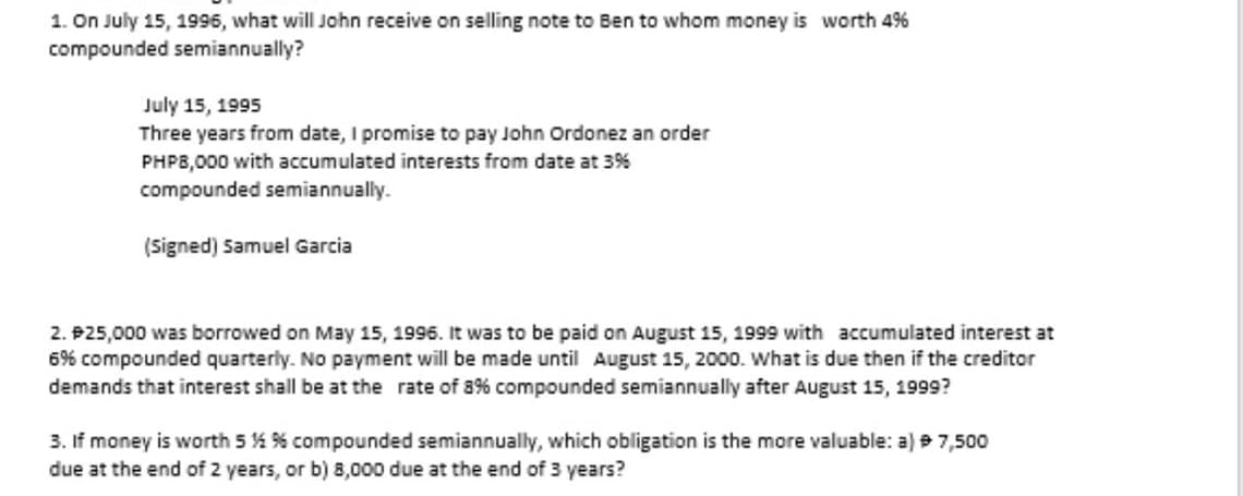 1. On July 15, 1996, what will John receive on selling note to Ben to whom money is worth 4%
compounded semiannually?
July 15, 1995
Three years from date, I promise to pay John Ordonez an order
PHPB,000 with accumulated interests from date at 3%
compounded semiannually.
(Signed) Samuel Garcia
2. P25,000 was borrowed on May 15, 1996. It was to be paid on August 15, 1999 with accumulated interest at
6% compounded quarterly. No payment will be made until August 15, 2000. What is due then if the creditor
demands that interest shall be at the rate of 8% compounded semiannually after August 15, 1999?
3. If money is worth 5 % % compounded semiannually, which obligation is the more valuable: a) e 7,500
due at the end of 2 years, or b) 8,000 due at the end of 3 years?
