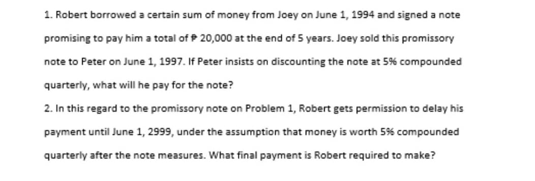 1. Robert borrowed a certain sum of money from Joey on June 1, 1994 and signed a note
promising to pay him a total of P 20,000 at the end of 5 years. Joey sold this promissory
note to Peter on June 1, 1997. If Peter insists on discounting the note at 5% compounded
quarterly, what will he pay for the note?
2. In this regard to the promissory note on Problem 1, Robert gets permission to delay his
payment until June 1, 2999, under the assumption that money is worth 5% compounded
quarterly after the note measures. What final payment is Robert required to make?
