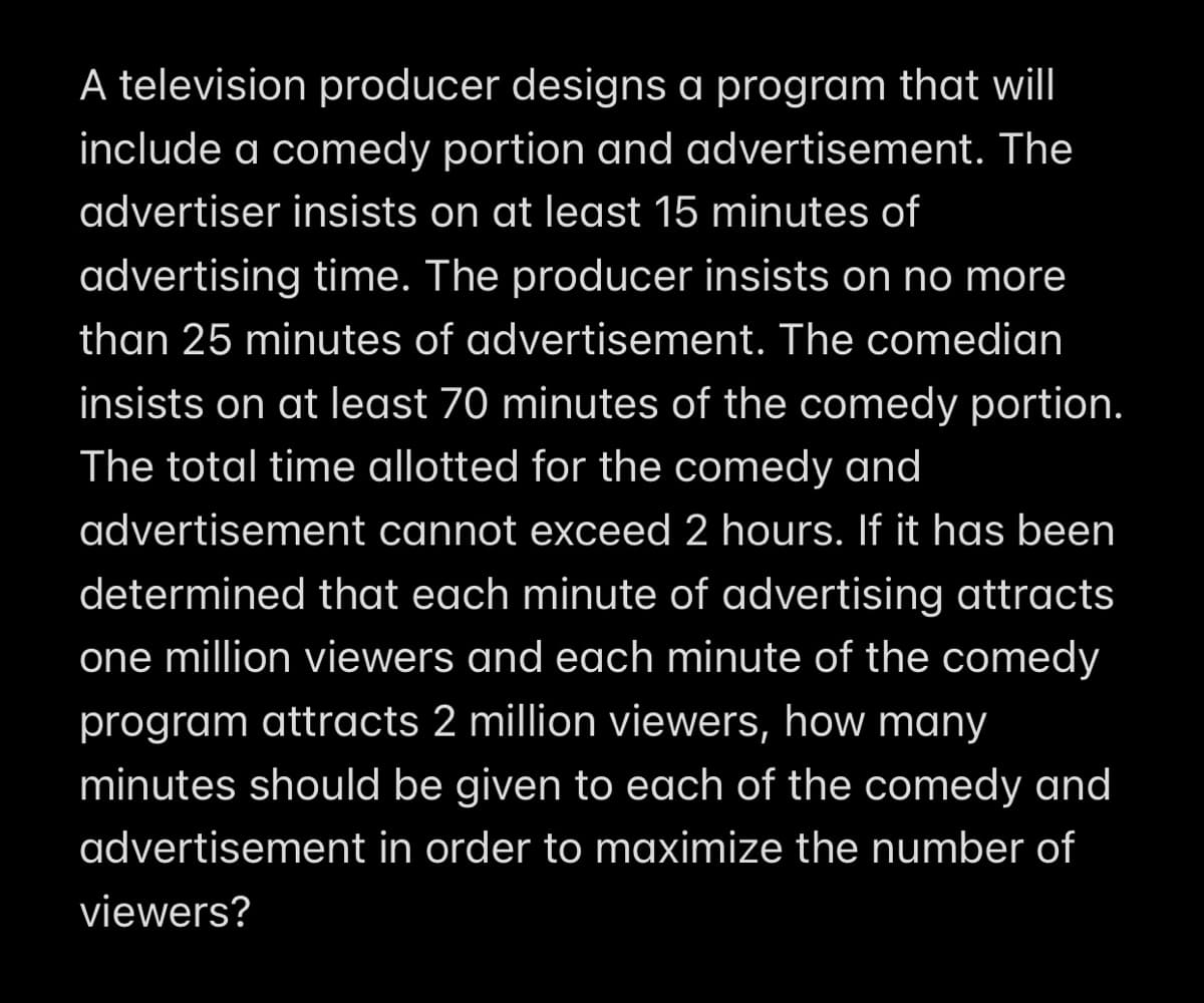 A television producer designs a program that will
include a comedy portion and advertisement. The
advertiser insists on at least 15 minutes of
advertising time. The producer insists on no more
than 25 minutes of advertisement. The comedian
insists on at least 70 minutes of the comedy portion.
The total time allotted for the comedy and
advertisement cannot exceed 2 hours. If it has been
determined that each minute of advertising attracts
one million viewers and each minute of the comedy
program attracts 2 million viewers, how many
minutes should be given to each of the comedy and
advertisement in order to maximize the number of
viewers?
