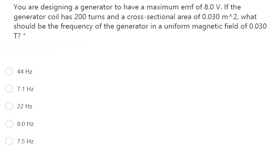 You are designing a generator to have a maximum emf of 8.0 V. If the
generator coil has 200 turns and a cross-sectional area of 0.030 m^2, what
should be the frequency of the generator in a uniform magnetic field of 0.030
T? *
44 Hz
7.1 Hz
22 Hz
8.0 Hz
7.5 Hz
