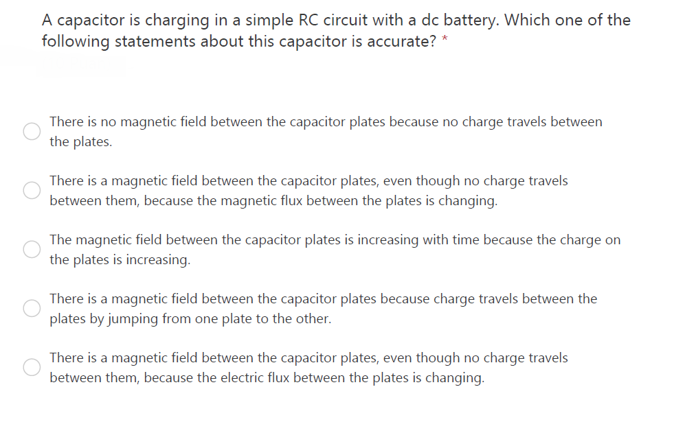 A capacitor is charging in a simple RC circuit with a dc battery. Which one of the
following statements about this capacitor is accurate?
There is no magnetic field between the capacitor plates because no charge travels between
the plates.
There is a magnetic field between the capacitor plates, even though no charge travels
between them, because the magnetic flux between the plates is changing.
The magnetic field between the capacitor plates is increasing with time because the charge on
the plates is increasing.
There is a magnetic field between the capacitor plates because charge travels between the
plates by jumping from one plate to the other.
There is a magnetic field between the capacitor plates, even though no charge travels
between them, because the electric flux between the plates is changing.
