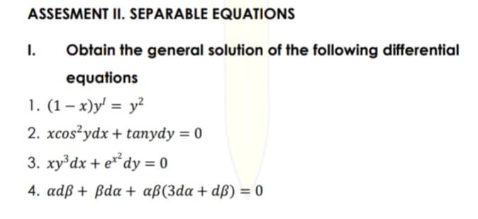 ASSESMENT II. SEPARABLE EQUATIONS
Obtain the general solution of the following differential
equations
1. (1-x)y¹ = y²
2. xcos²ydx + tanydy = 0
3. xy³dx + ex²dy = 0
4. adß + ßda + aß(3da+dß) = 0
I.