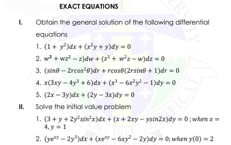 I.
II.
ERS
EXACT EQUATIONS
Obtain the general solution of the following differential
equations
1. (1+ y²)dx + (x²y + y)dy = 0
2. w³ + wz²z)dw + (z³ + w²z − w)dz = 0
-
3. (sin0-2rcos²0) dr + rcos0 (2rsin0 + 1)dr = 0
4. x(3xy - 4y³ + 6)dx + (x³ − 6x²y²-1)dy = 0
5. (2x-3y)dx + (2y - 3x)dy = 0
Solve the initial value problem
non
1. (3+ y + 2y²sin²x) dx + (x + 2xy-
4, y = 1
2. (vexy - 2y³)dx + (xexy - 6xy² - 2y)dy = 0; when y(0) = 2
-
0; when x =