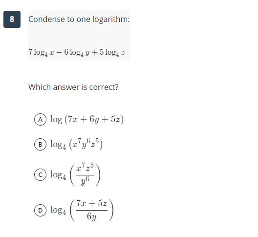 8
Condense to one logarithm:
7 log, a – 6 log, y + 5 log4 z
Which answer is correct?
A log (7x + 6y + 5z)
® log4 (2'y®z³)
log4
yo
7x + 5z
D log4
6y
