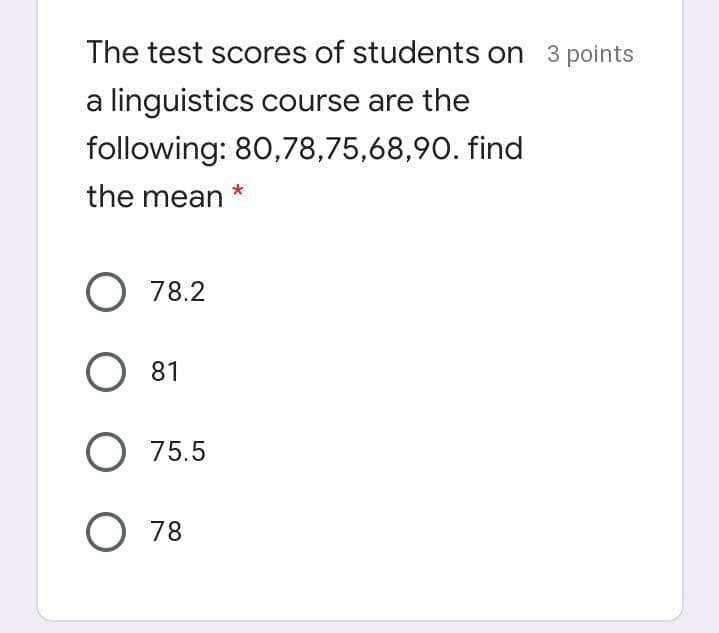 The test scores of students on 3 points
a linguistics course are the
following: 80,78,75,68,90. find
the mean
*
O 78.2
O 81
O 75.5
O 78
