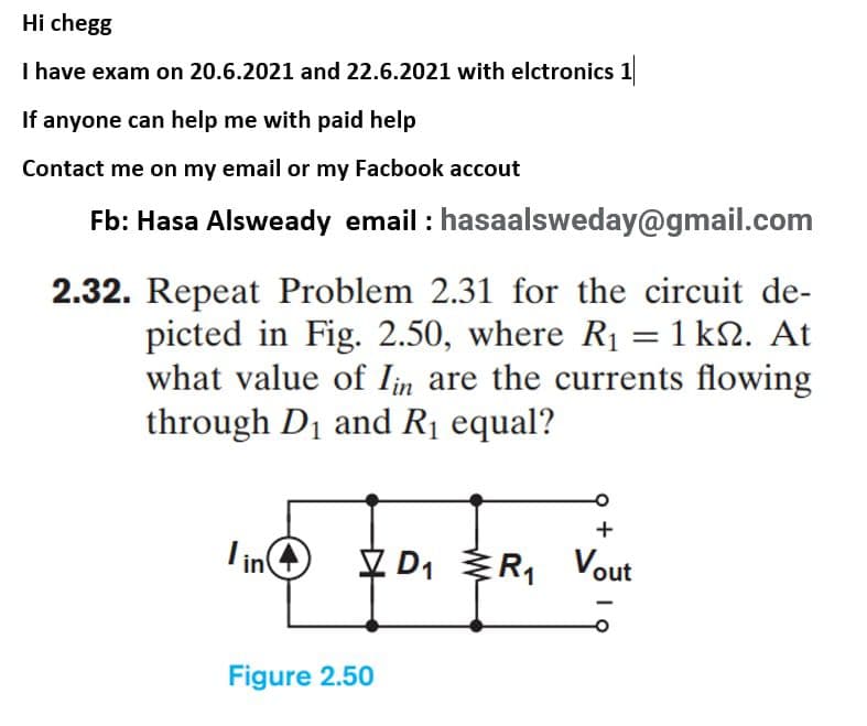 Hi chegg
I have exam on 20.6.2021 and 22.6.2021 with elctronics 1
If anyone can help me with paid help
Contact me on my email or my Facbook accout
Fb: Hasa Alsweady email : hasaalsweday@gmail.com
2.32. Repeat Problem 2.31 for the circuit de-
picted in Fig. 2.50, where R1 = 1 kN. At
what value of Iin are the currents flowing
through D1 and R1 equal?
Lin
V D1 R1
Vout
Figure 2.50
