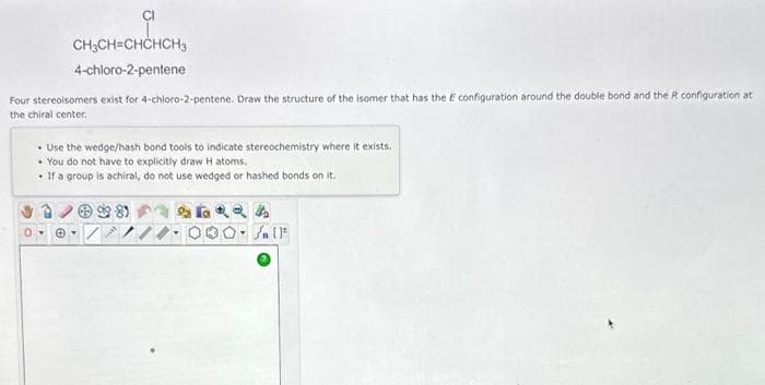 CI
0
CH3CH=CHCHCH3
4-chloro-2-pentene
Four stereoisomers exist for 4-chloro-2-pentene. Draw the structure of the isomer that has the E configuration around the double bond and the R configuration at
the chiral center.
Use the wedge/hash bond tools to indicate stereochemistry where it exists.
• You do not have to explicitly draw H atoms.
• If a group is achiral, do not use wedged or hashed bonds on it.
Jn (1²