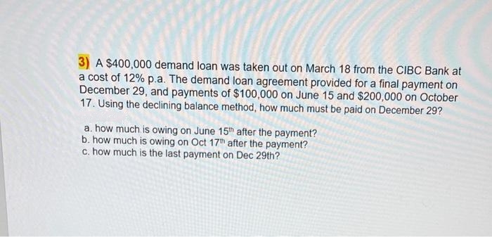 3) A $400,000 demand loan was taken out on March 18 from the CIBC Bank at
a cost of 12% p.a. The demand loan agreement provided for a final payment on
December 29, and payments of $100,000 on June 15 and $200,000 on October
17. Using the declining balance method, how much must be paid on December 29?
a. how much is owing on June 15th after the payment?
b. how much is owing on Oct 17th after the payment?
c. how much is the last payment on Dec 29th?