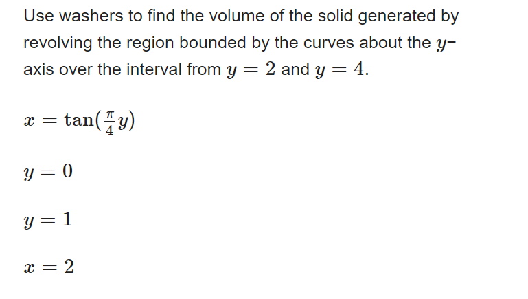 Use washers to find the volume of the solid generated by
revolving the region bounded by the curves about the y-
axis over the interval from y = 2 and y = 4.
tan(y)
X =
y = 0
y = 1
X = 2