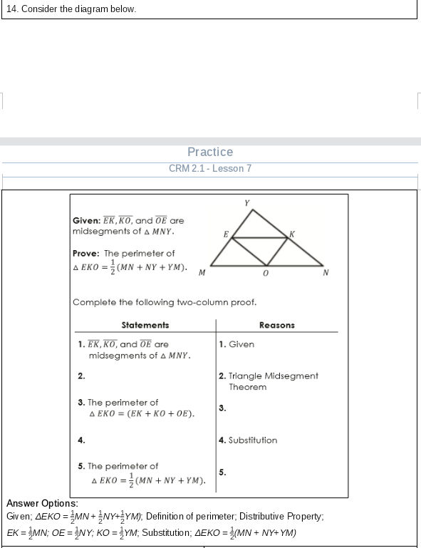 14. Consider the diagram below.
Practice
CRM 2.1 - Lesson 7
Y
Given: EK, KO, and OE are
midsegments ofA MNY.
E
Prove: The perimeter of
A EKO = (MN + NY + YM).
M
N
Complete the following two-column proof.
Statements
Reasons
1. EK, KO, and OE are
midsegments of A MNY.
1. Given
2. Triangle Midsegment
2.
Theorem
3. The perimeter of
A EKO = (EK + KO + 0E).
4. Substitution
5. The perimeter of
A EKO = (MN + NY + YM).
5.
Answer Options:
Given; AEKO = MN +NY+YM); Definition of perimeter; Distributive Property;
EK = MN; OE =NY; KO = }YM; Substitution; AEKO = (MN + NY+ YM)
%3D
%3D
%3D
