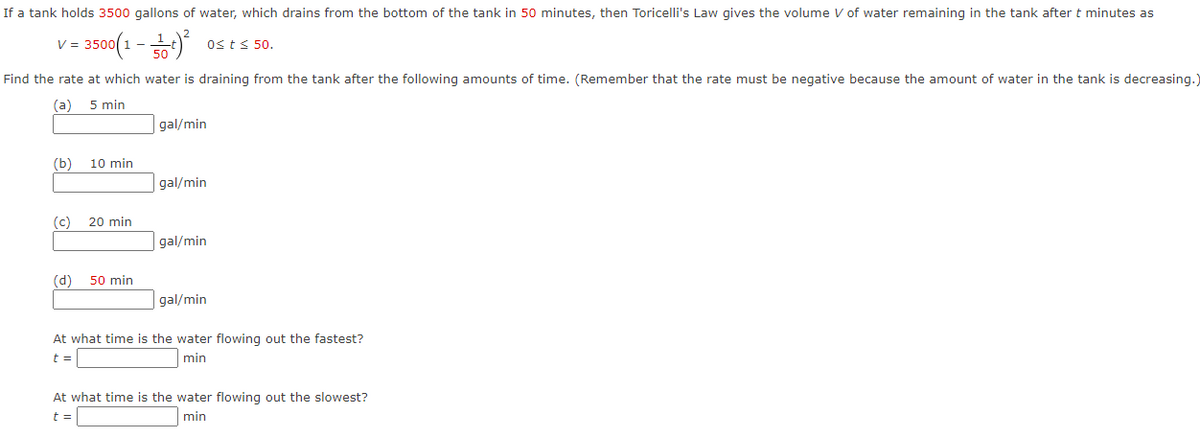 If a tank holds 3500 gallons of water, which drains from the bottom of the tank in 50 minutes, then Toricelli's Law gives the volume V of water remaining in the tank after t minutes as
v- 3500(1-하)
Osts 50.
Find the rate at which water is draining from the tank after the following amounts of time. (Remember that the rate must be negative because the amount of water in the tank is decreasing.)
(a)
5 min
gal/min
(b)
10 min
gal/min
(c)
20 min
gal/min
(d)
50 min
gal/min
At what time is the water flowing out the fastest?
t =
min
At what time is the water flowing out the slowest?
t =
min
