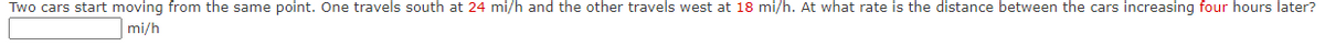 Two cars start moving from the same point. One travels south at 24 mi/h and the other travels west at 18 mi/h. At what rate is the distance between the cars increasing four hours later?
mi/h
