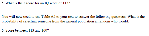 5. What is the z score for an IQ score of 113?
1
You will now need to use Table A2 in your text to answer the following questions. What is the
probability of selecting someone from the general population at random who would:
6. Score between 113 and 100?