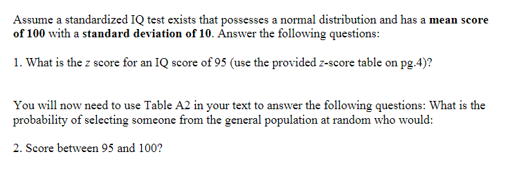 Assume a standardized IQ test exists that possesses a normal distribution and has a mean score
of 100 with a standard deviation of 10. Answer the following questions:
1. What is the z score for an IQ score of 95 (use the provided z-score table on pg.4)?
You will now need to use Table A2 in your text to answer the following questions: What is the
probability of selecting someone from the general population at random who would:
2. Score between 95 and 100?