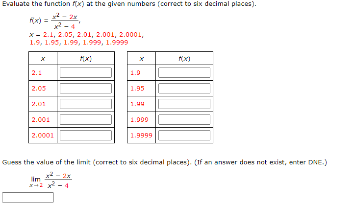 Evaluate the function f(x) at the given numbers (correct to six decimal places).
x² – 2x
f(x) :
x2 - 4
x = 2.1, 2.05, 2.01, 2.001, 2.0001,
1.9, 1.95, 1.99, 1.999, 1.9999
f(x)
f(x)
2.1
1.9
2.05
1.95
2.01
1.99
2.001
1.999
2.0001
1.9999
