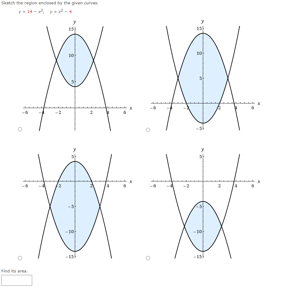 Sketch the region enclosed by the given curves.
y = 14 – x2, y = x² - 4
y
y
15-
15|
10
10
5
5
-6
6
-6
-2
2
-5F
y
y
5-
5-
6
4
-6
-4
-2
2
4
-5
-5
-10
-10
- 15
-15F
Find its area.
